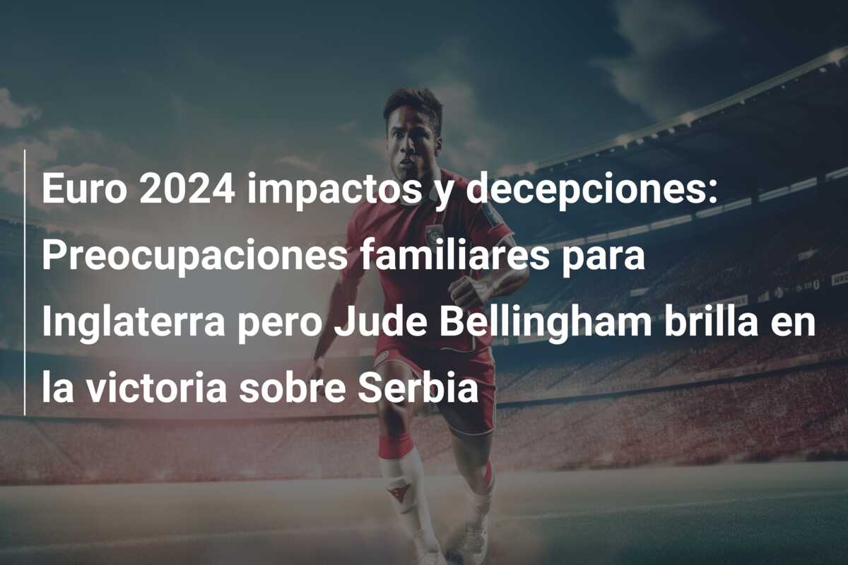 Euro 2024 impactos y decepciones: Preocupaciones familiares para Inglaterra pero Jude Bellingham brilla en la victoria sobre Serbia