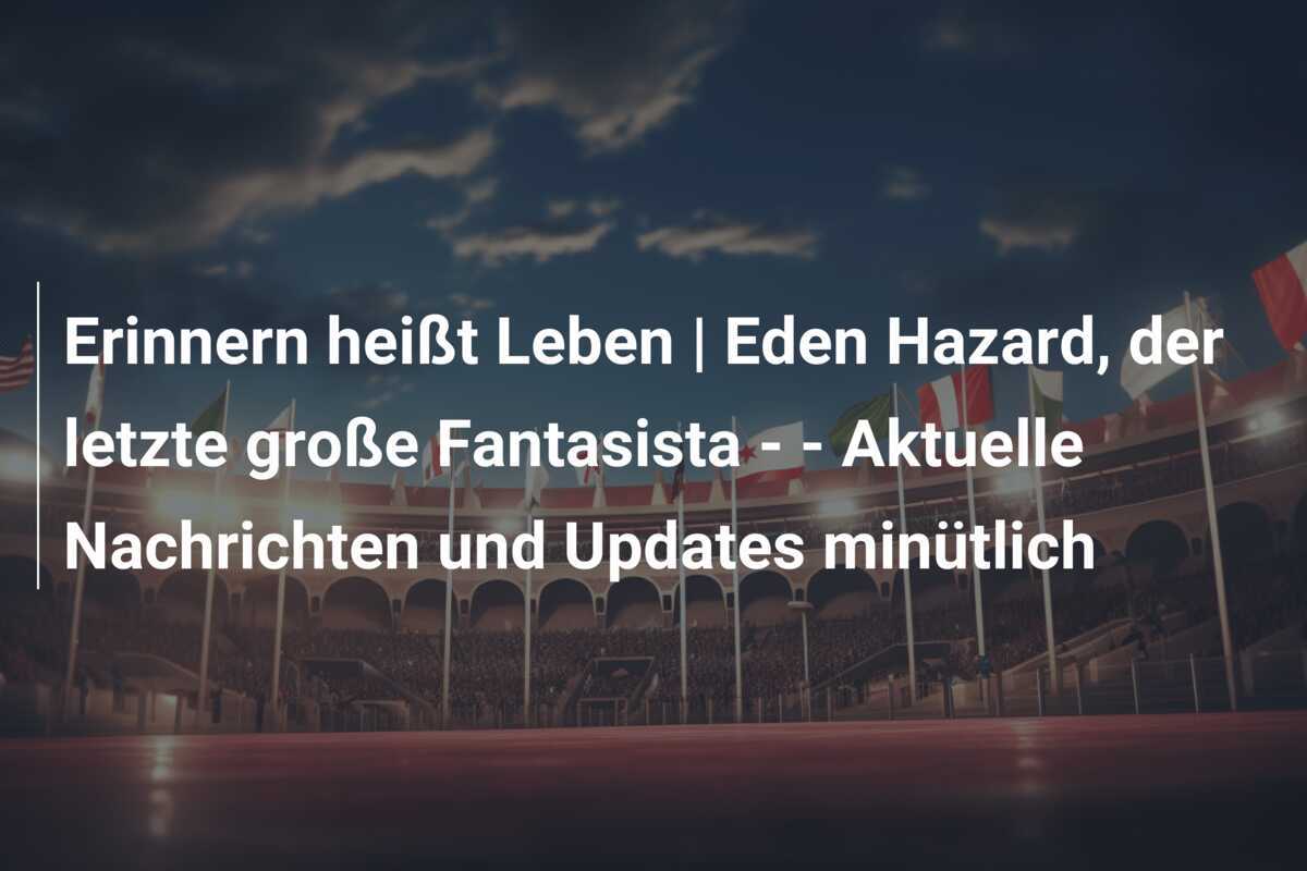 Erinnern heißt Leben | Eden Hazard, der letzte große Fantasista - - Aktuelle Nachrichten und Updates minütlich