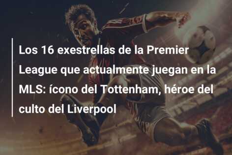 Los 16 exestrellas de la Premier League que actualmente juegan en la MLS: ícono del Tottenham, héroe del culto del Liverpool