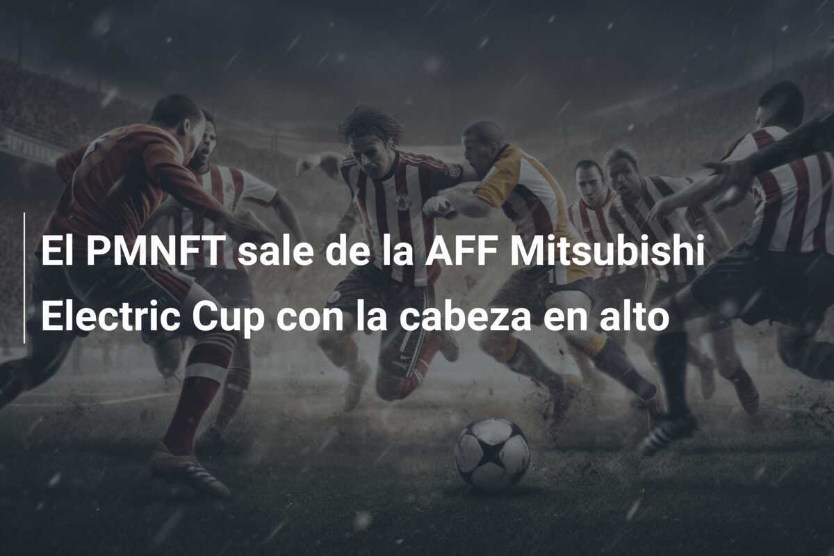 El PMNFT sale de la AFF Mitsubishi Electric Cup con la cabeza en alto