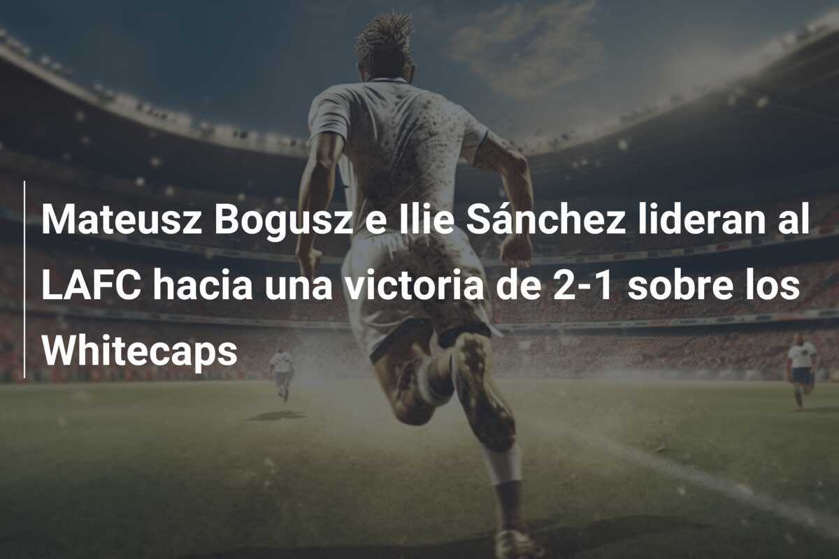 Mateusz Bogusz e Ilie Sánchez lideran al LAFC hacia una victoria de 2-1 sobre los Whitecaps