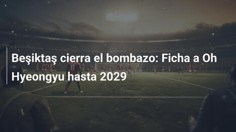 Beşiktaş cierra el bombazo: Ficha a Oh Hyeongyu hasta 2029