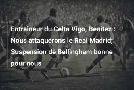 Entraîneur du Celta Vigo, Benitez : Nous attaquerons le Real Madrid; Suspension de Bellingham bonne pour nous