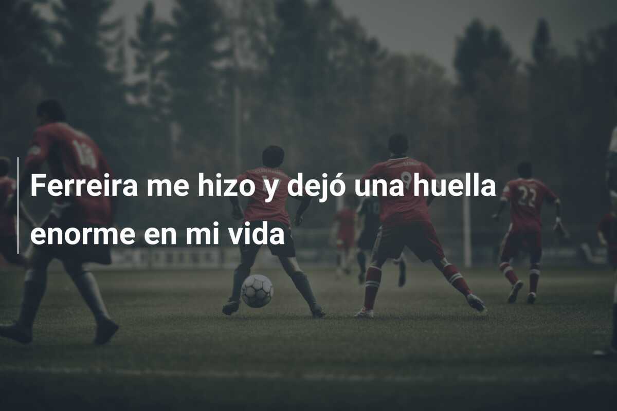 Ferreira me hizo y dejó una huella enorme en mi vida