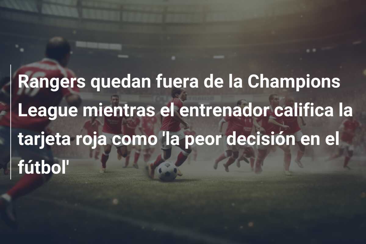 Rangers quedan fuera de la Champions League mientras el entrenador califica la tarjeta roja como ‘la peor decisión en el fútbol’
