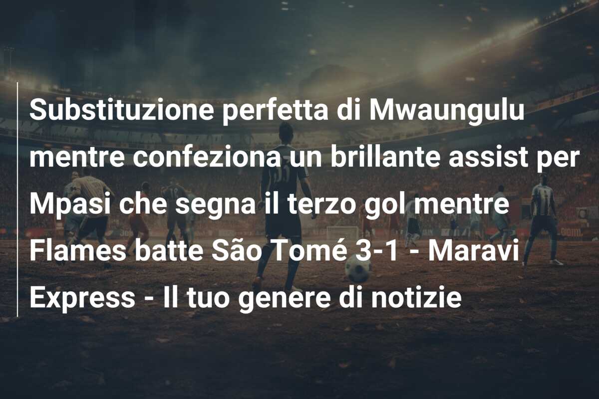 Substituzione perfetta di Mwaungulu mentre confeziona un brillante assist per Mpasi che segna il terzo gol mentre Flames batte São Tomé 3-1 – Maravi Express – Il tuo genere di notizie