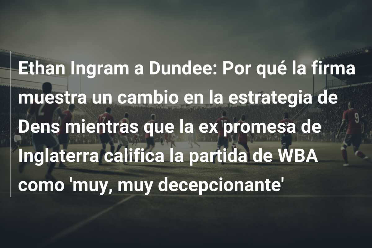 Ethan Ingram a Dundee: Por qué la firma muestra un cambio en la estrategia de Dens mientras que la ex promesa de Inglaterra califica la partida de WBA como ‘muy, muy decepcionante’