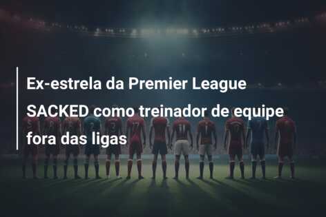 Ex-estrela da Premier League SACKED como treinador de equipe fora das ligas