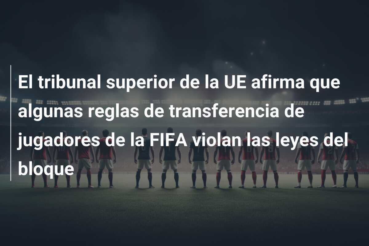 El tribunal superior de la UE afirma que algunas reglas de transferencia de jugadores de la FIFA violan las leyes del bloque