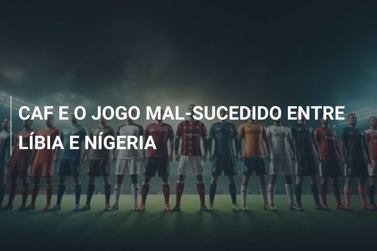CAF E O JOGO MAL-SUCEDIDO ENTRE LÍBIA E NÍGERIA