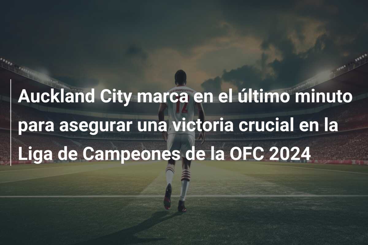 Auckland City marca en el último minuto para asegurar una victoria crucial en la Liga de Campeones de la OFC 2024
