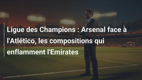 Ligue des Champions : Arsenal face à l'Atlético, les compositions qui enflamment l'Emirates