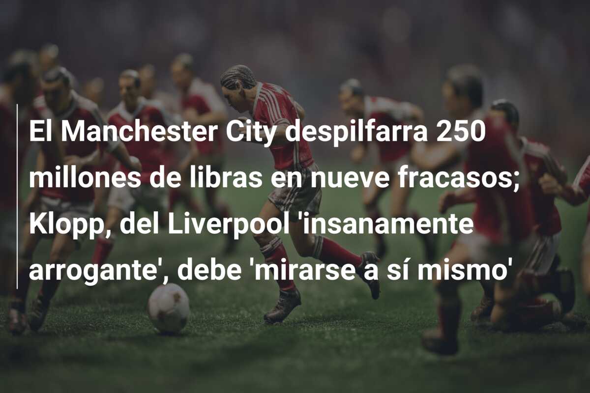 El Manchester City despilfarra 250 millones de libras en nueve fracasos; Klopp, del Liverpool ‘insanamente arrogante’, debe ‘mirarse a sí mismo’