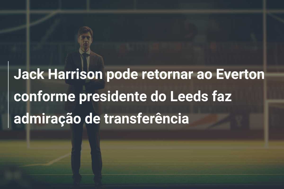 Jack Harrison pode retornar ao Everton conforme presidente do Leeds faz admiração de transferência