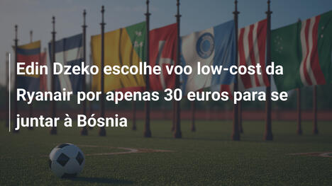 Edin Dzeko escolhe voo low-cost da Ryanair por apenas 30 euros para se juntar à Bósnia