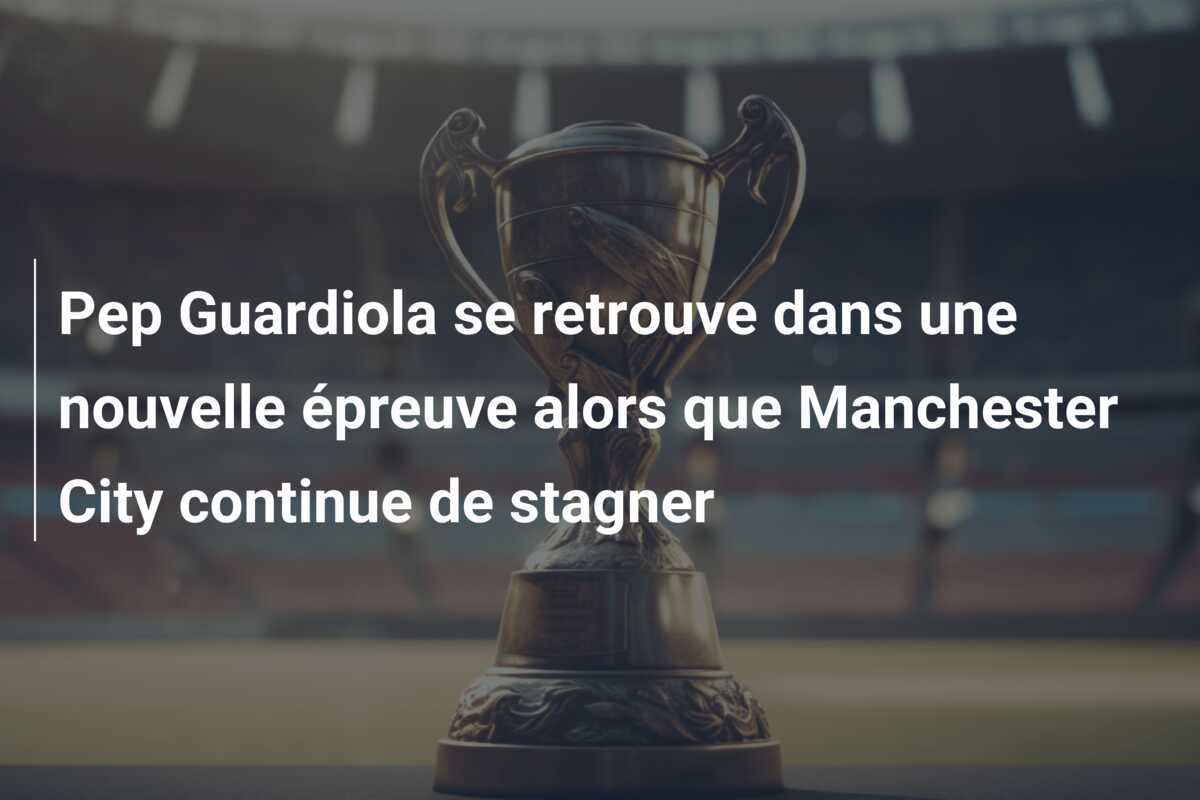 Pep Guardiola se retrouve dans une nouvelle épreuve alors que Manchester City continue de stagner
