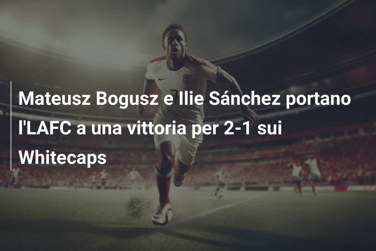 Mateusz Bogusz e Ilie Sánchez portano l'LAFC a una vittoria per 2-1 sui Whitecaps