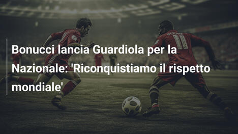 Bonucci lancia Guardiola per la Nazionale: 'Riconquistiamo il rispetto mondiale'
