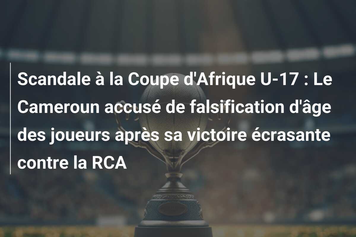 Scandale à la Coupe d'Afrique U-17 : Le Cameroun accusé de falsification d'âge des joueurs après sa victoire écrasante contre la RCA