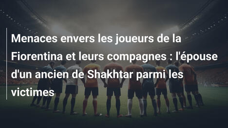 Menaces envers les joueurs de la Fiorentina et leurs compagnes : l'épouse d'un ancien de Shakhtar parmi les victimes