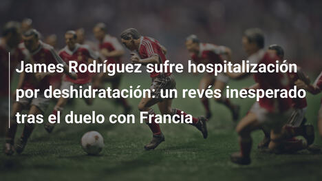 James Rodríguez sufre hospitalización por deshidratación: un revés inesperado tras el duelo con Francia