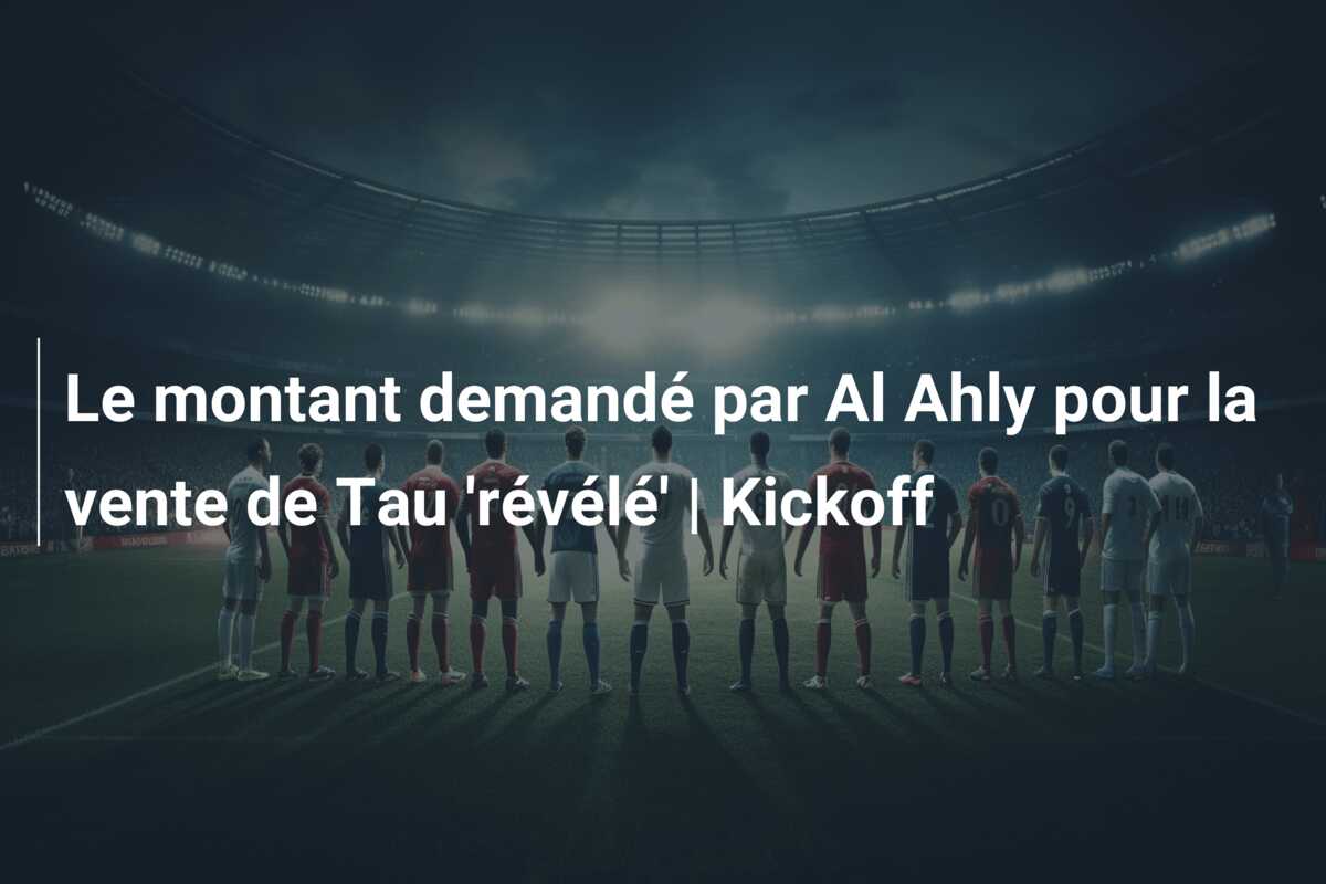Le montant demandé par Al Ahly pour la vente de Tau ‘révélé’ | Kickoff