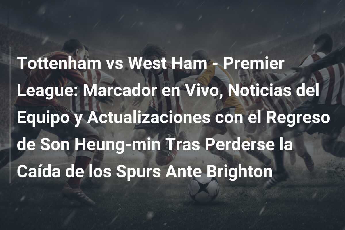 Tottenham vs West Ham - Premier League: Marcador en Vivo, Noticias del Equipo y Actualizaciones con el Regreso de Son Heung-min Tras Perderse la Caída de los Spurs Ante Brighton
