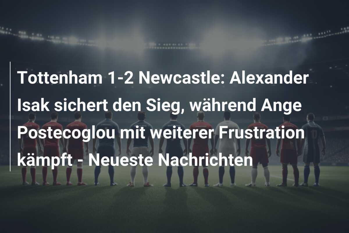 Tottenham 1-2 Newcastle: Alexander Isak sichert den Sieg, während Ange Postecoglou mit weiterer Frustration kämpft - Neueste Nachrichten