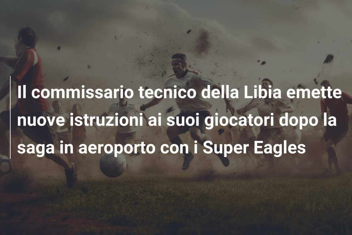 Il commissario tecnico della Libia emette nuove istruzioni ai suoi giocatori dopo la saga in aeroporto con i Super Eagles