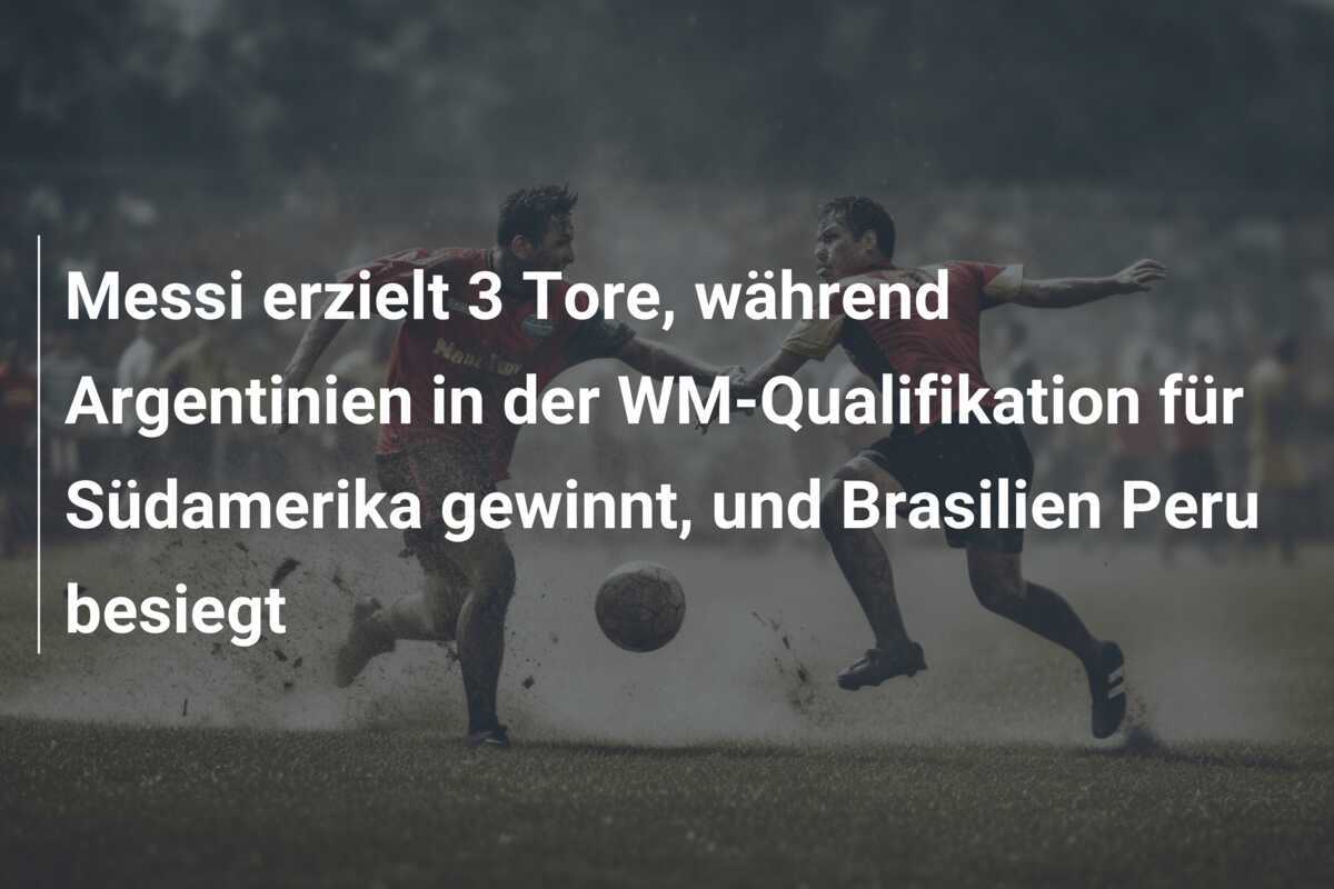 Messi erzielt 3 Tore, während Argentinien in der WM-Qualifikation für Südamerika gewinnt, und Brasilien Peru besiegt