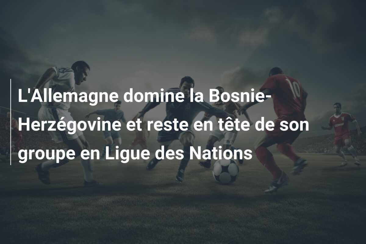 L'Allemagne domine la Bosnie-Herzégovine et reste en tête de son groupe en Ligue des Nations
