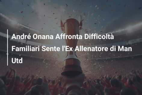 André Onana Affronta Difficoltà Familiari Sente l’Ex Allenatore di Man Utd
