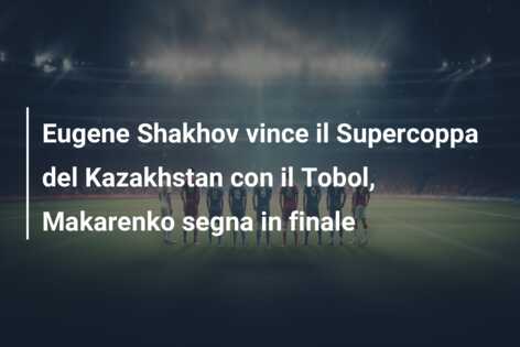 Eugene Shakhov vince il Supercoppa del Kazakhstan con il Tobol, Makarenko segna in finale
