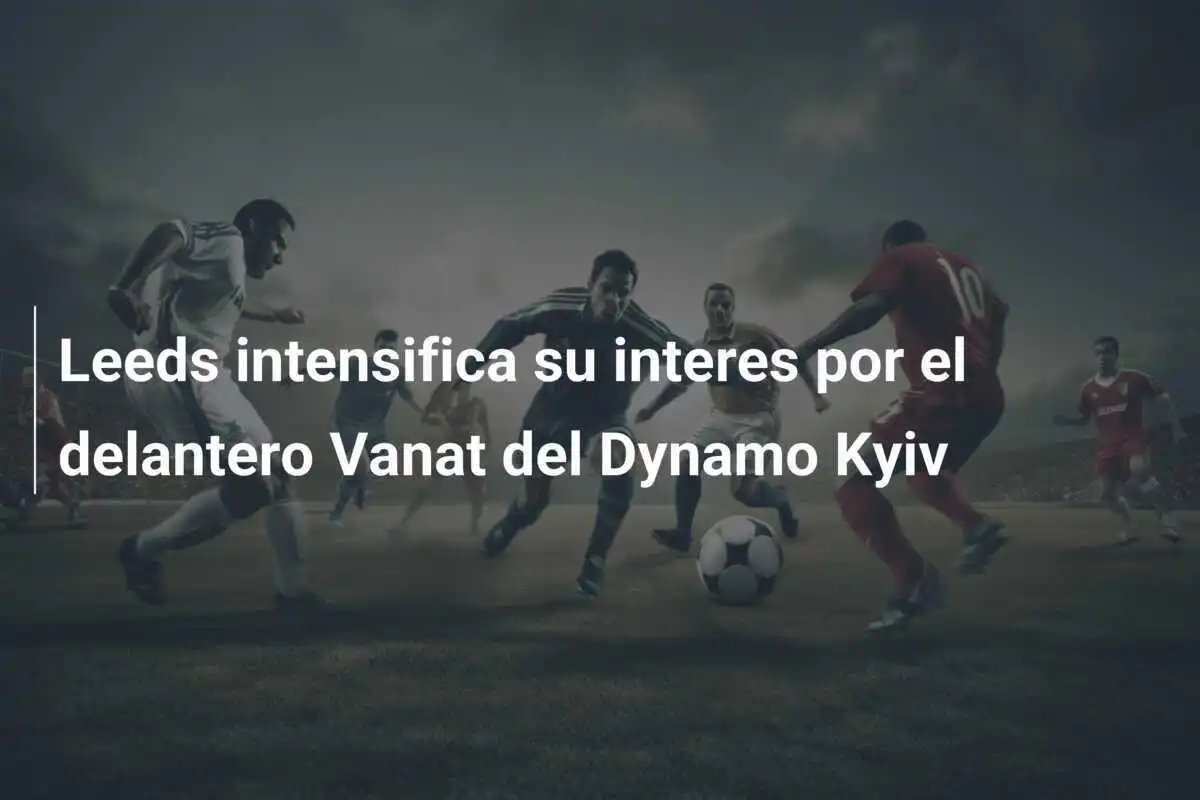 Leeds intensifica su interes por el delantero Vanat del Dynamo Kyiv