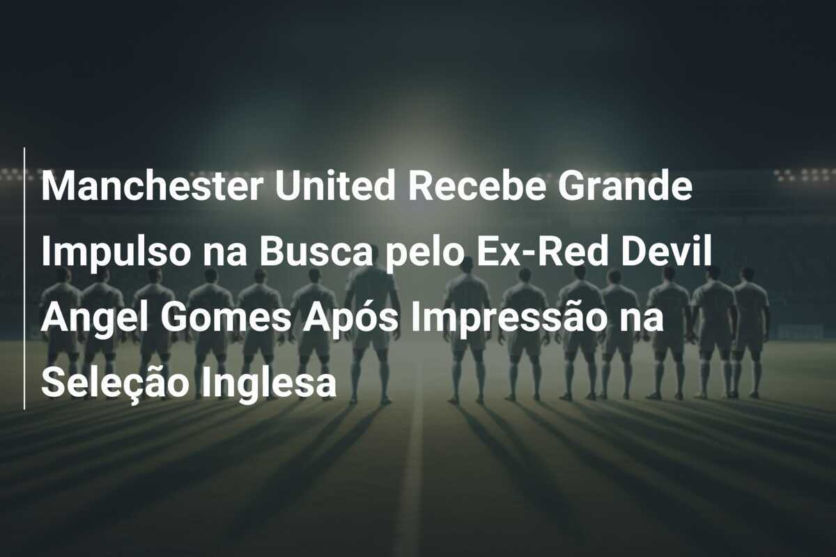 Manchester United Recebe Grande Impulso na Busca pelo Ex-Red Devil Angel Gomes Após Impressão na Seleção Inglesa