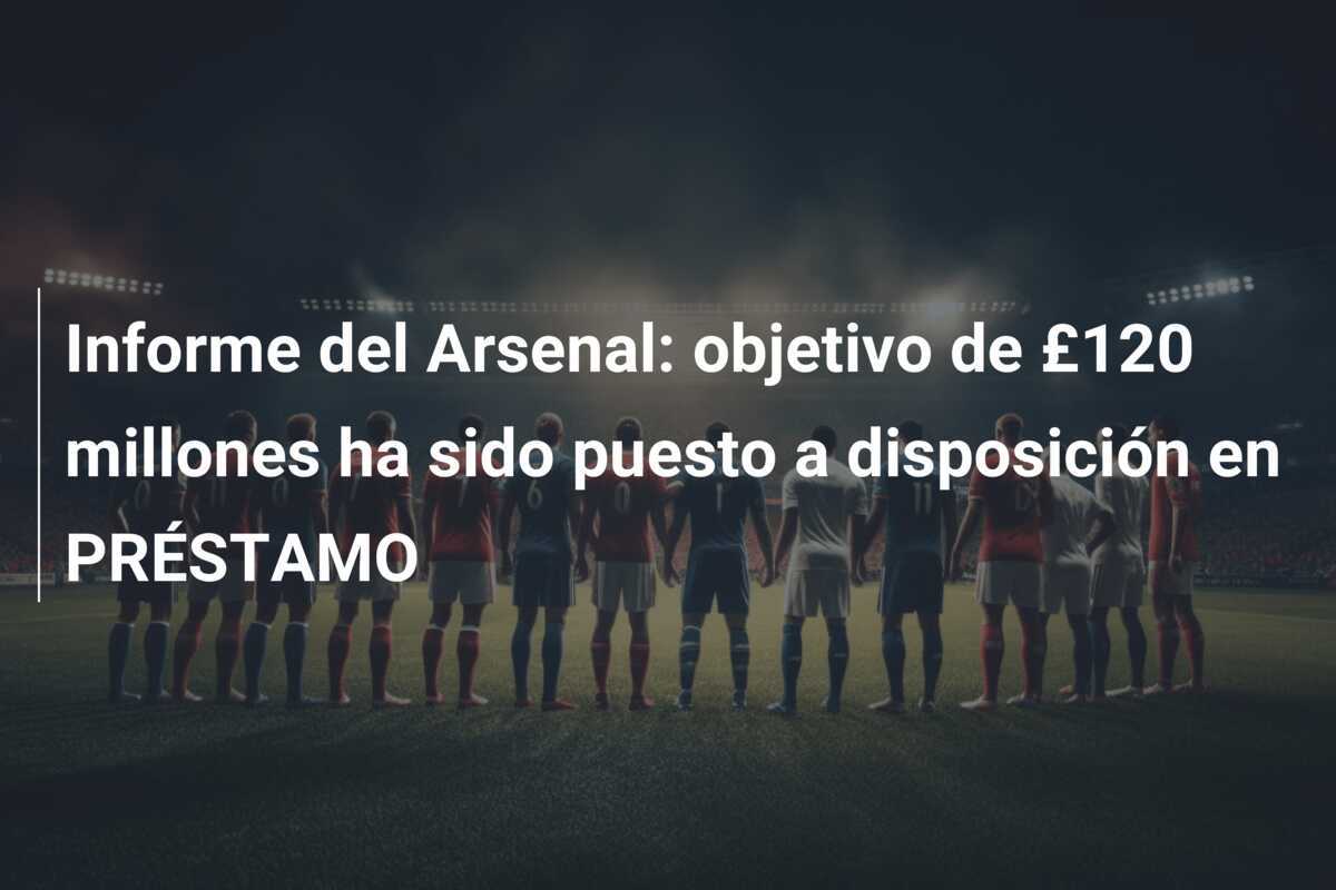 Informe del Arsenal: objetivo de £120 millones ha sido puesto a disposición en PRÉSTAMO