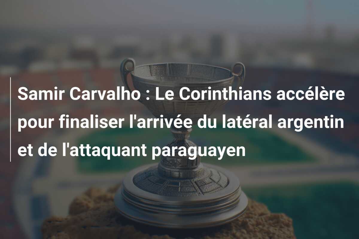 Samir Carvalho : Le Corinthians accélère pour finaliser l’arrivée du latéral argentin et de l’attaquant paraguayen