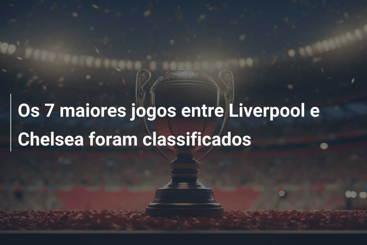 Os 7 maiores jogos entre Liverpool e Chelsea foram classificados