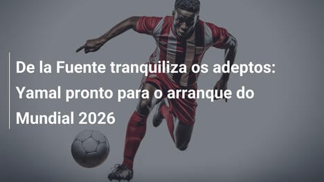 De la Fuente tranquiliza os adeptos: Yamal pronto para o arranque do Mundial 2026