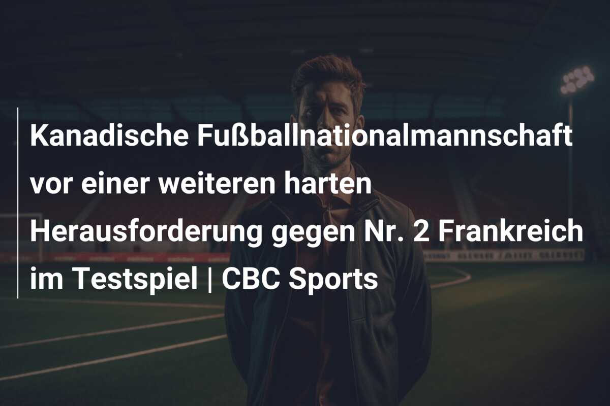 Kanadische Fußballnationalmannschaft vor einer weiteren harten Herausforderung gegen Nr. 2 Frankreich im Testspiel | CBC Sports