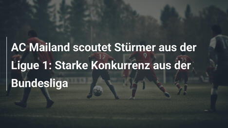 AC Mailand scoutet Stürmer aus der Ligue 1: Starke Konkurrenz aus der Bundesliga