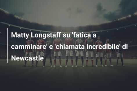 Matty Longstaff su ‘fatica a camminare’ e ‘chiamata incredibile’ di Newcastle
