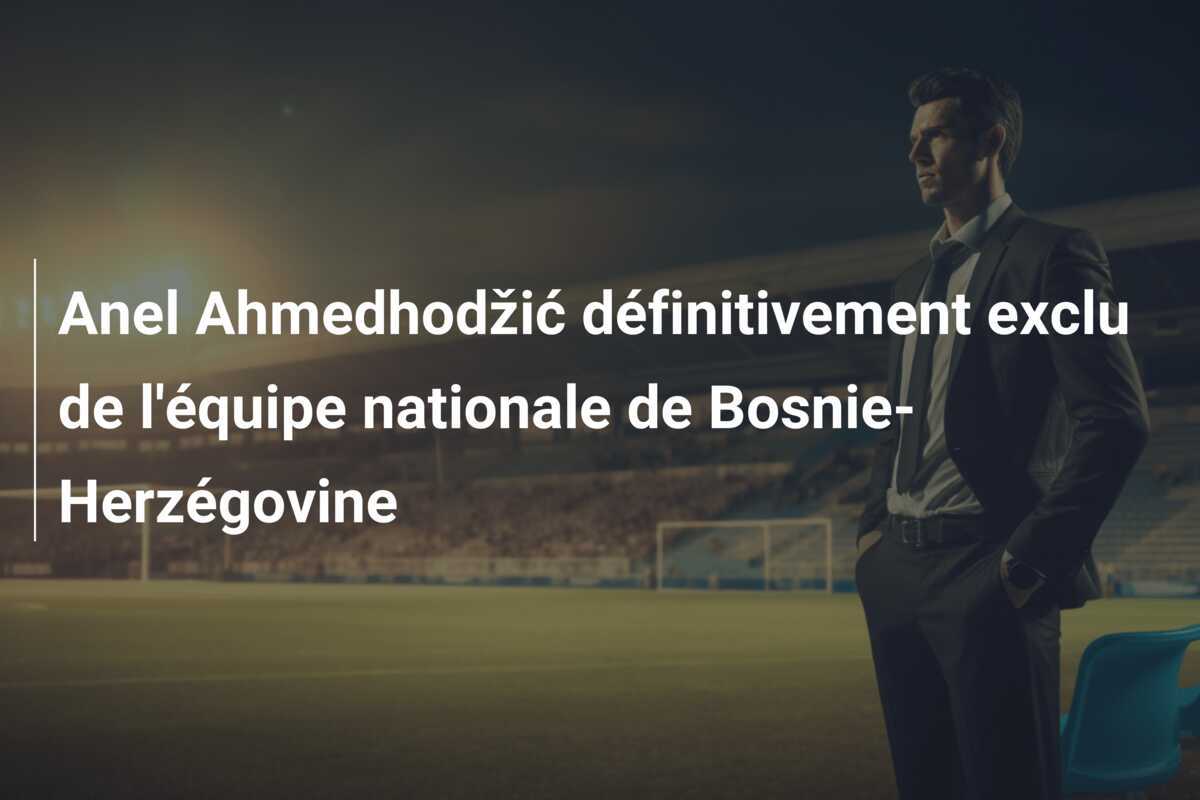 Anel Ahmedhodžić définitivement exclu de l'équipe nationale de Bosnie-Herzégovine