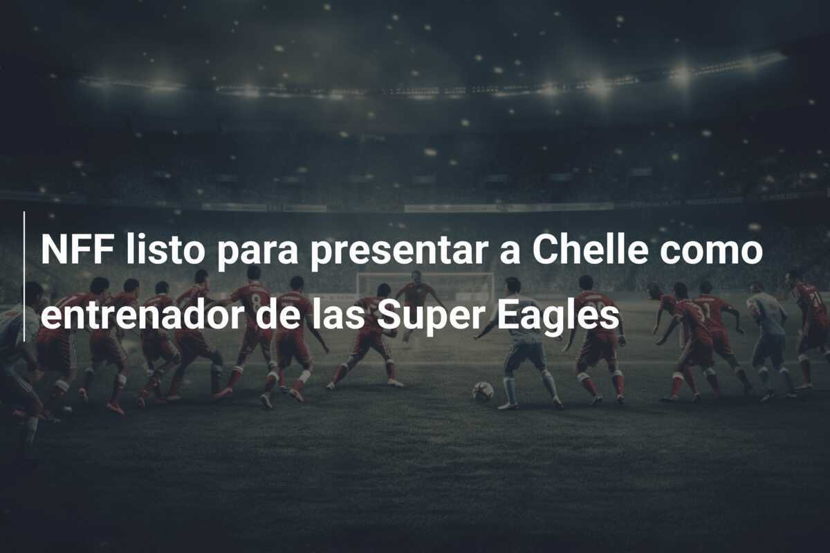 NFF listo para presentar a Chelle como entrenador de las Super Eagles