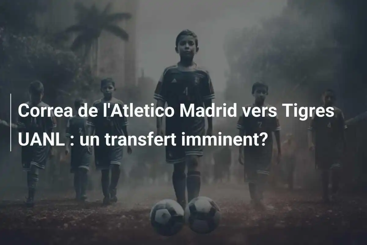 Correa de l'Atletico Madrid vers Tigres UANL : un transfert imminent?