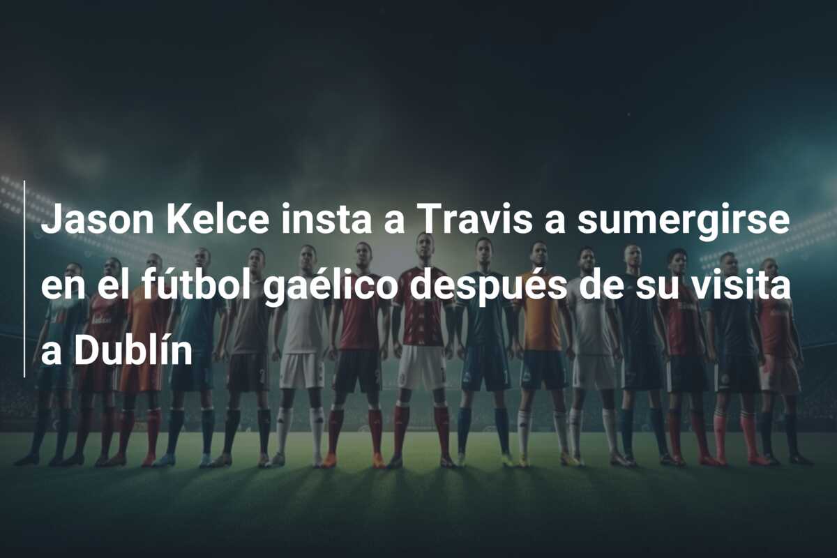 Jason Kelce insta a Travis a sumergirse en el fútbol gaélico después de su visita a Dublín