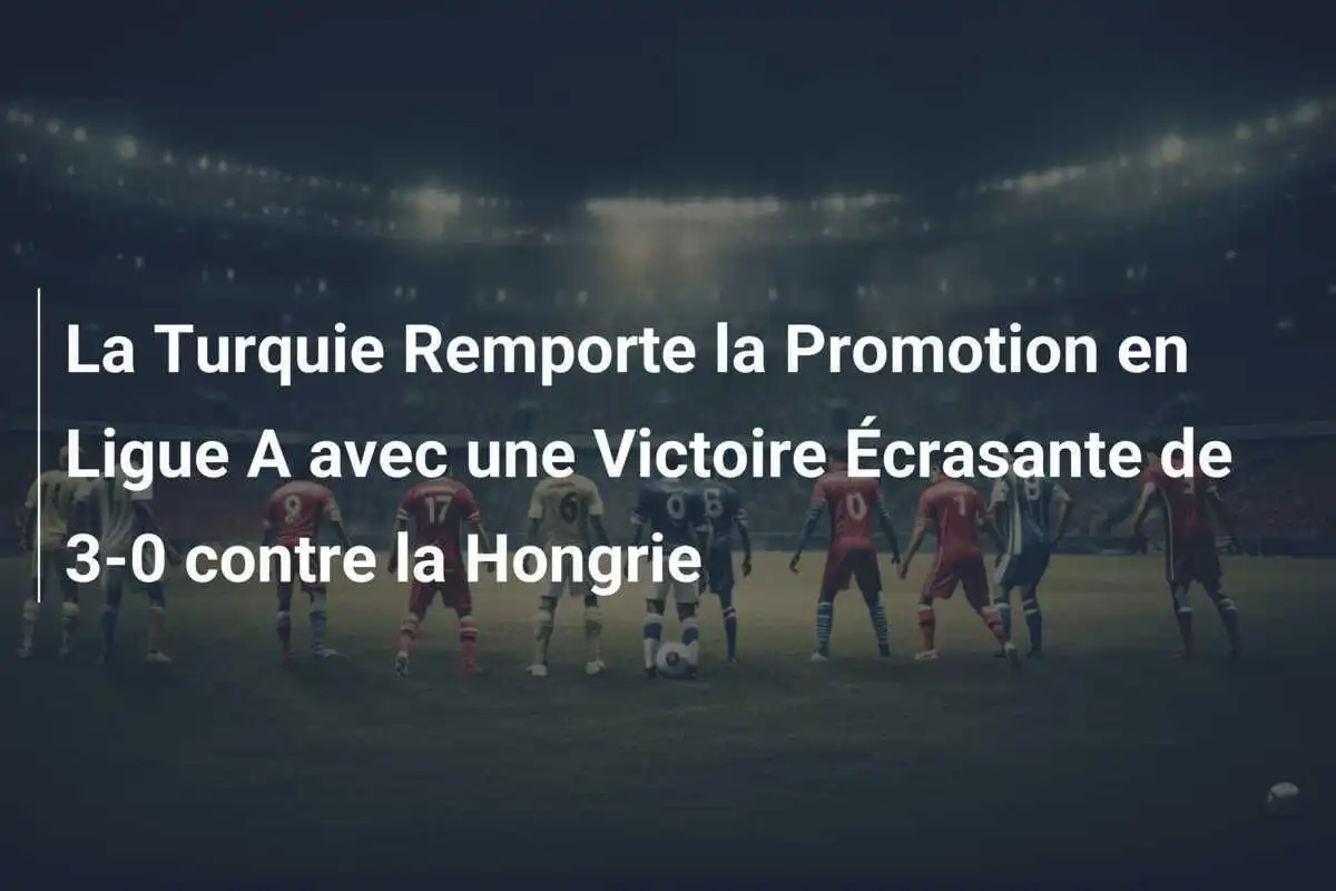 La Turquie Remporte la Promotion en Ligue A avec une Victoire Écrasante de 3-0 contre la Hongrie