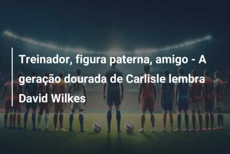 Treinador, figura paterna, amigo – A geração dourada de Carlisle lembra David Wilkes