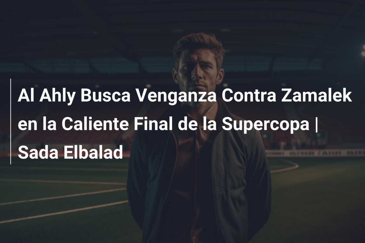 Al Ahly Busca Venganza Contra Zamalek en la Caliente Final de la Supercopa | Sada Elbalad