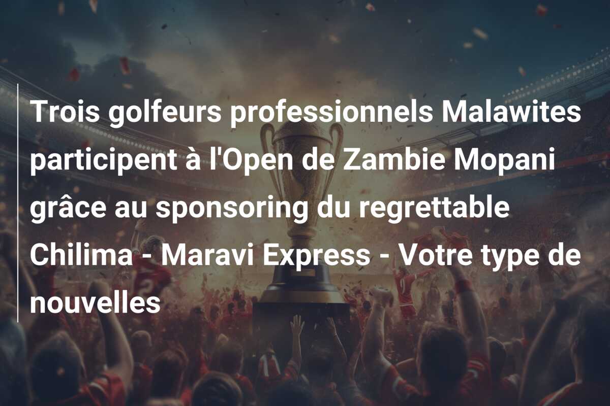 Trois golfeurs professionnels Malawites participent à l’Open de Zambie Mopani grâce au sponsoring du regrettable Chilima – Maravi Express – Votre type de nouvelles